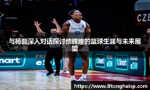 与杨磊深入对话探讨他辉煌的篮球生涯与未来展望